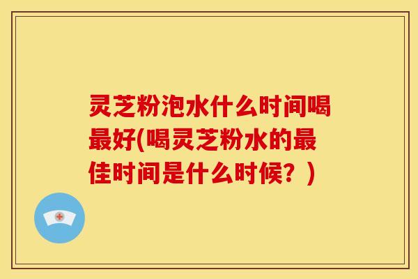 灵芝粉泡水什么时间喝最好(喝灵芝粉水的最佳时间是什么时候？)
