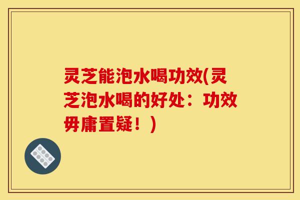 灵芝能泡水喝功效(灵芝泡水喝的好处:功效毋庸置疑!)