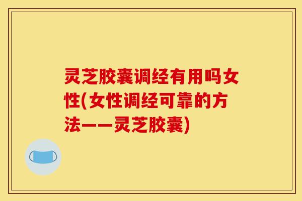 灵芝胶囊调经有用吗女性(女性调经可靠的方法——灵芝胶囊)