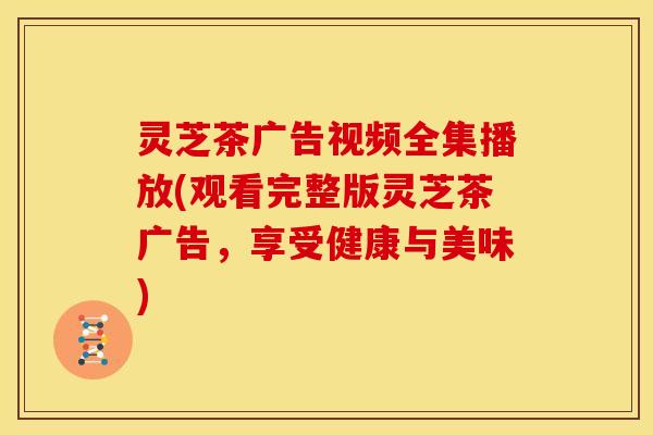 灵芝茶广告视频全集播放(观看完整版灵芝茶广告,享受健康与美味)