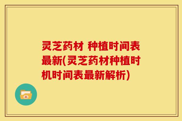 灵芝药材 种植时间表最新(灵芝药材种植时机时间表最新解析)
