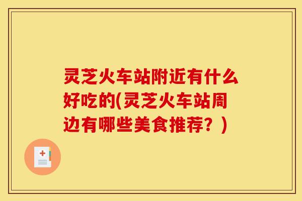 灵芝火车站附近有什么好吃的(灵芝火车站周边有哪些美食推荐？)