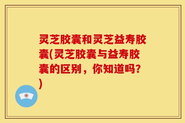 灵芝胶囊和灵芝益寿胶囊(灵芝胶囊与益寿胶囊的区别，你知道吗？)