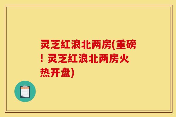 灵芝红浪北两房(重磅! 灵芝红浪北两房火热开盘)