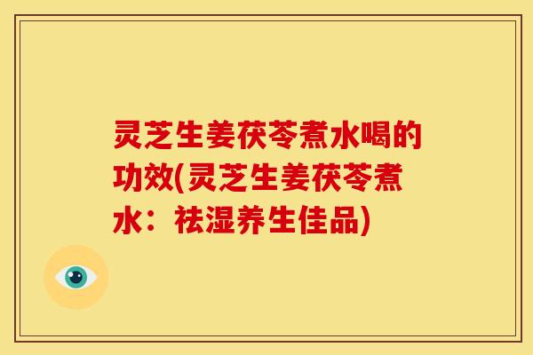 灵芝生姜茯苓煮水喝的功效(灵芝生姜茯苓煮水:祛湿养生佳品)