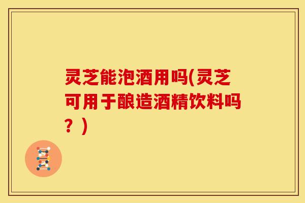 灵芝能泡酒用吗(灵芝可用于酿造酒精饮料吗?)