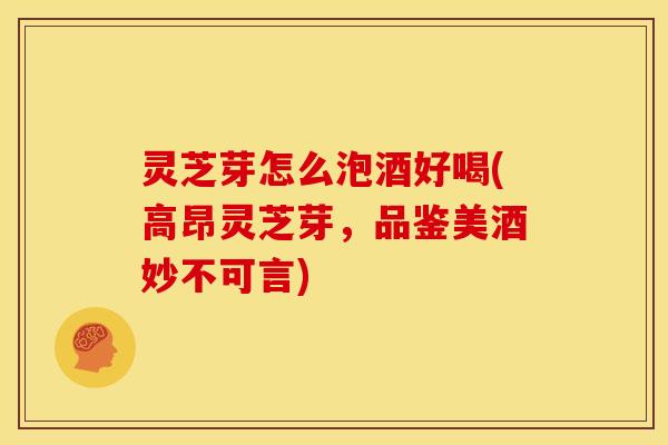 灵芝芽怎么泡酒好喝(高昂灵芝芽,品鉴美酒妙不可言)