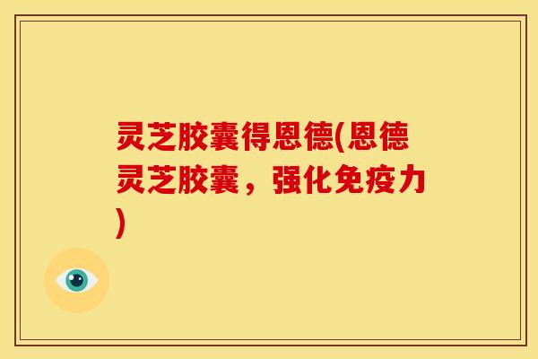 灵芝胶囊得恩德(恩德灵芝胶囊,强化免疫力)
