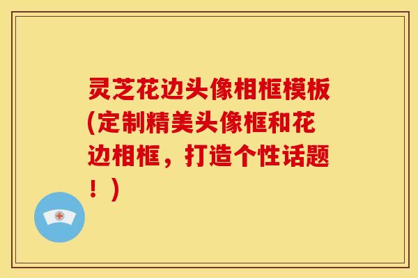 灵芝花边头像相框模板(定制精美头像框和花边相框，打造个性话题！)