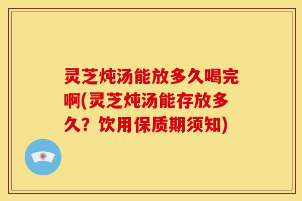 灵芝炖汤能放多久喝完啊(灵芝炖汤能存放多久?饮用保质期须知)