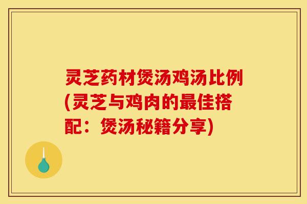 灵芝药材煲汤鸡汤比例(灵芝与鸡肉的最佳搭配：煲汤秘籍分享)