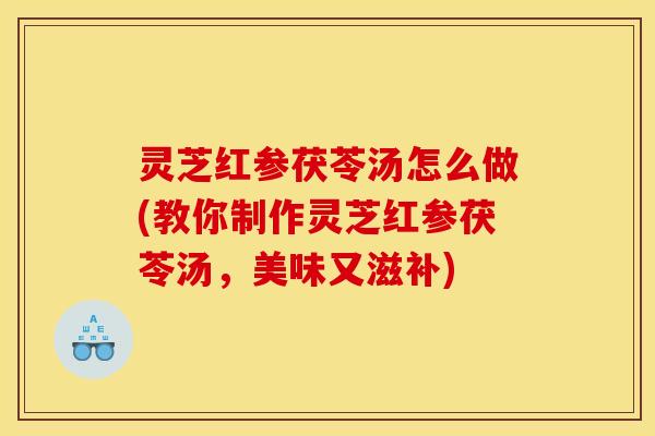 灵芝红参茯苓汤怎么做(教你制作灵芝红参茯苓汤,美味又滋补)