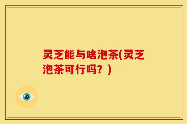 灵芝能与啥泡茶(灵芝泡茶可行吗?)