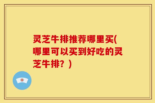 灵芝牛排推荐哪里买(哪里可以买到好吃的灵芝牛排?)