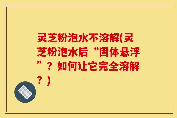 灵芝粉泡水不溶解(灵芝粉泡水后“固体悬浮”？如何让它完全溶解？)