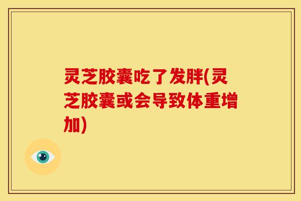 灵芝胶囊吃了发胖(灵芝胶囊或会导致体重增加)