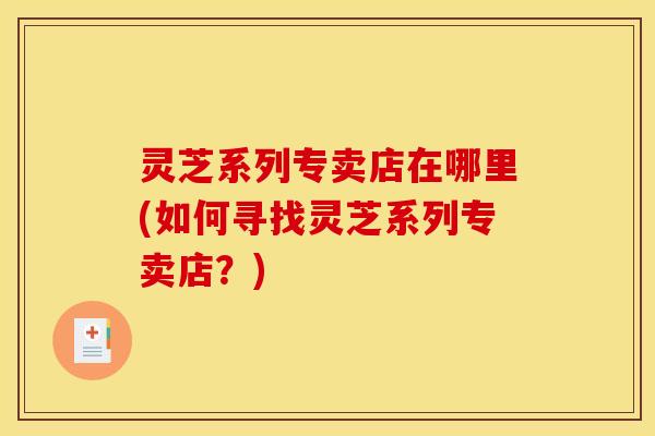 灵芝系列专卖店在哪里(如何寻找灵芝系列专卖店?)