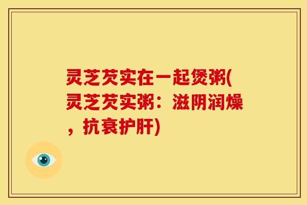 灵芝芡实在一起煲粥(灵芝芡实粥:滋阴润燥,抗衰护肝)