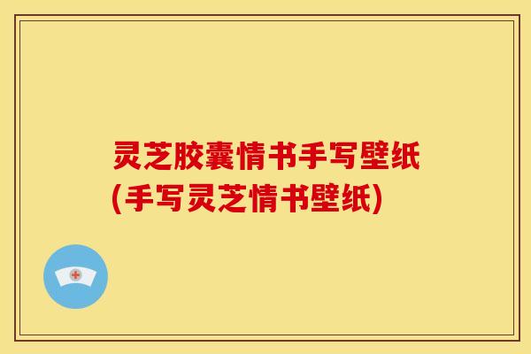 灵芝胶囊情书手写壁纸(手写灵芝情书壁纸)