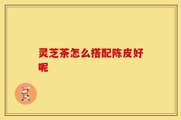 灵芝茶怎么搭配陈皮好呢