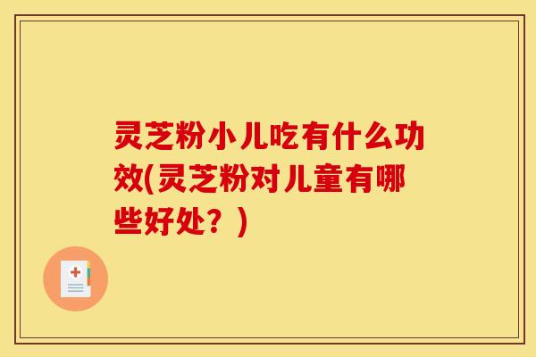 灵芝粉小儿吃有什么功效(灵芝粉对儿童有哪些好处?)
