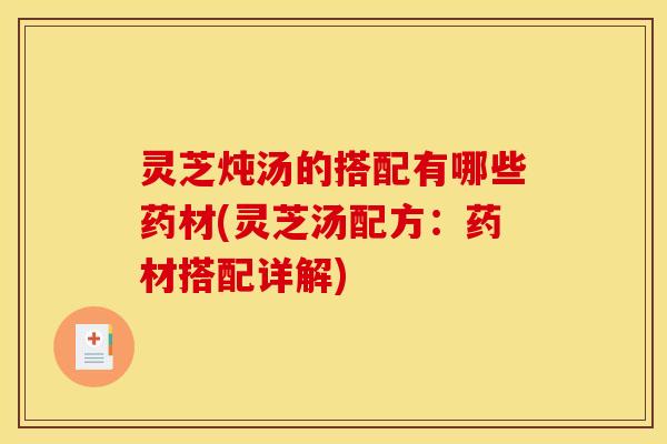 灵芝炖汤的搭配有哪些药材(灵芝汤配方:药材搭配详解)