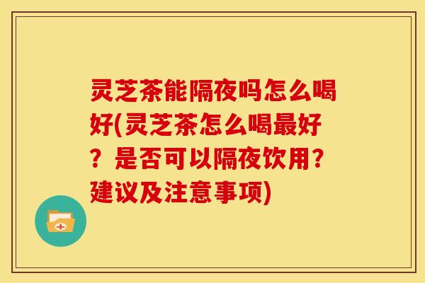 灵芝茶能隔夜吗怎么喝好(灵芝茶怎么喝最好？是否可以隔夜饮用？建议及注意事项)
