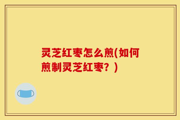 灵芝红枣怎么煎(如何煎制灵芝红枣?)