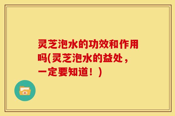 灵芝泡水的功效和作用吗(灵芝泡水的益处,一定要知道!)
