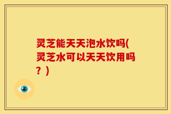 灵芝能天天泡水饮吗(灵芝水可以天天饮用吗?)