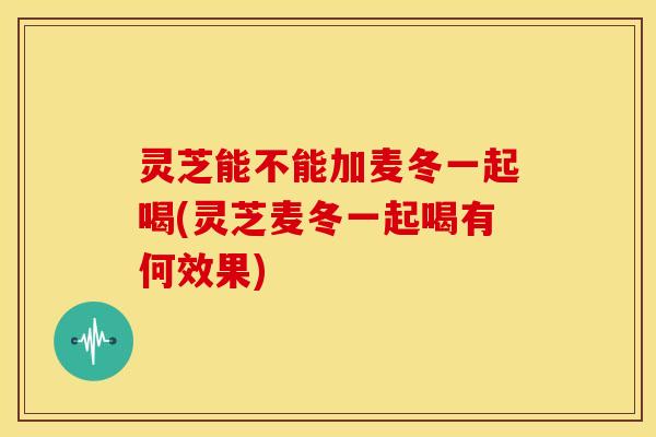 灵芝能不能加麦冬一起喝(灵芝麦冬一起喝有何效果)