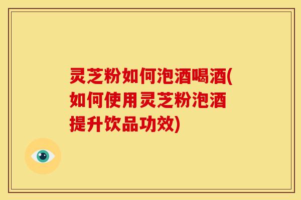 灵芝粉如何泡酒喝酒(如何使用灵芝粉泡酒 提升饮品功效)