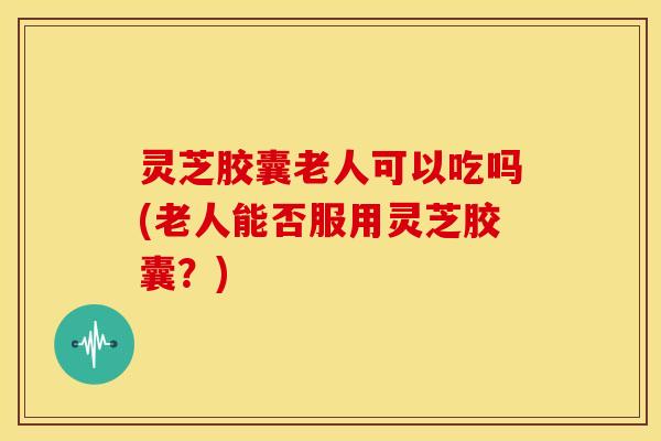 灵芝胶囊老人可以吃吗(老人能否服用灵芝胶囊？)