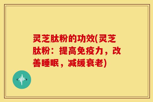灵芝肽粉的功效(灵芝肽粉:提高免疫力,改善睡眠,减缓衰老)