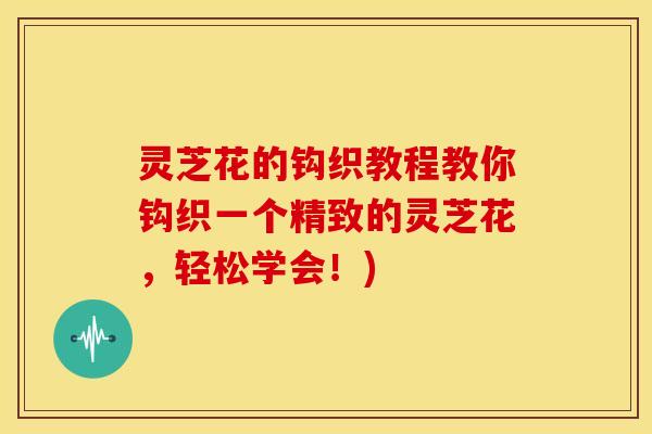 灵芝花的钩织教程教你钩织一个精致的灵芝花,轻松学会!)