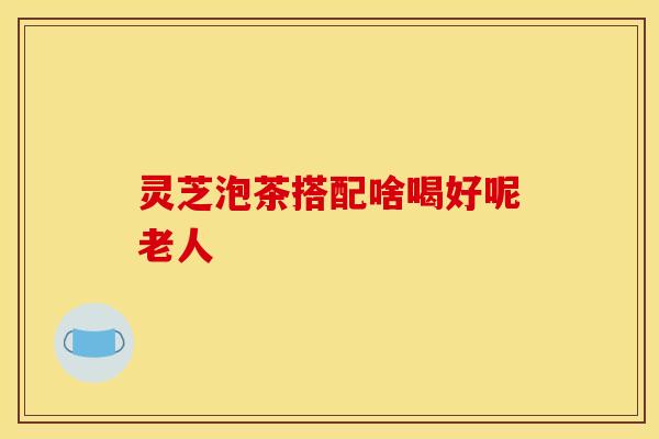 灵芝泡茶搭配啥喝好呢老人