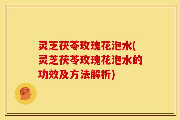 灵芝茯苓玫瑰花泡水(灵芝茯苓玫瑰花泡水的功效及方法解析)