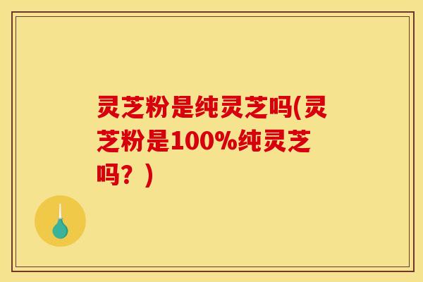 灵芝粉是纯灵芝吗(灵芝粉是100%纯灵芝吗？)