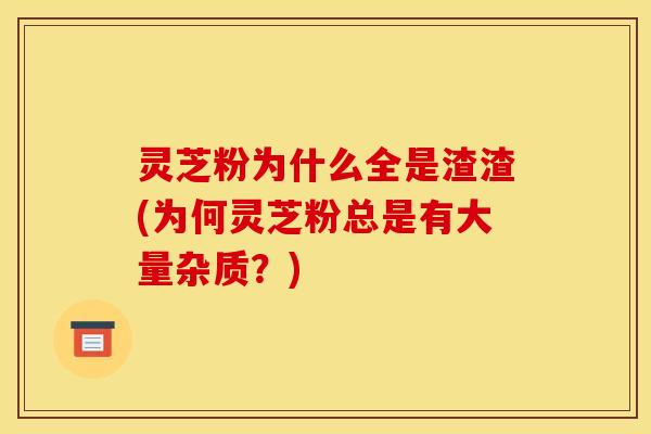 灵芝粉为什么全是渣渣(为何灵芝粉总是有大量杂质?)