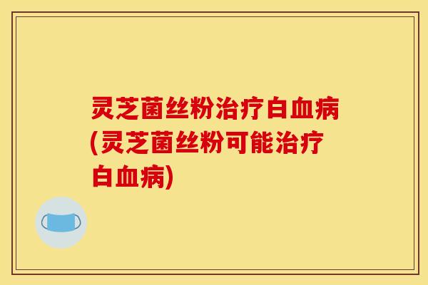 灵芝菌丝粉治疗白血病(灵芝菌丝粉可能治疗白血病)