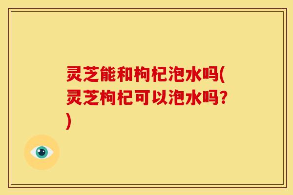 灵芝能和枸杞泡水吗(灵芝枸杞可以泡水吗?)