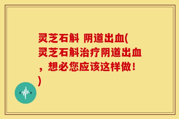 灵芝石斛 阴道出血(灵芝石斛治疗阴道出血,想必您应该这样做!)