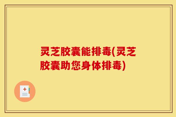 灵芝胶囊能排毒(灵芝胶囊助您身体排毒)