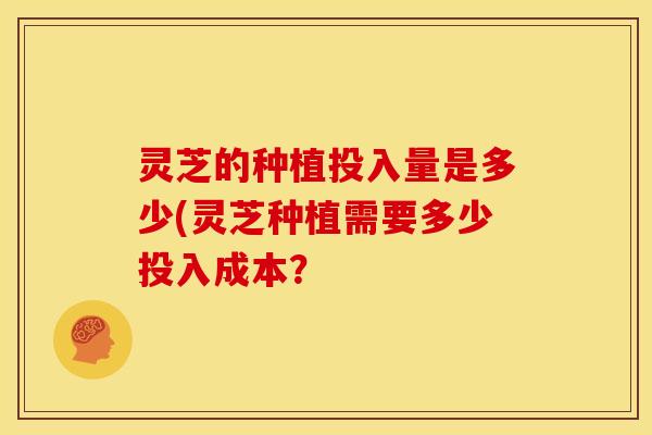 灵芝的种植投入量是多少(灵芝种植需要多少投入成本?