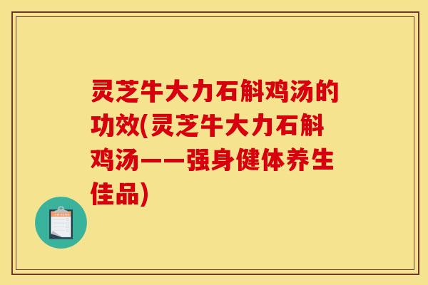 灵芝牛大力石斛鸡汤的功效(灵芝牛大力石斛鸡汤——强身健体养生佳品)