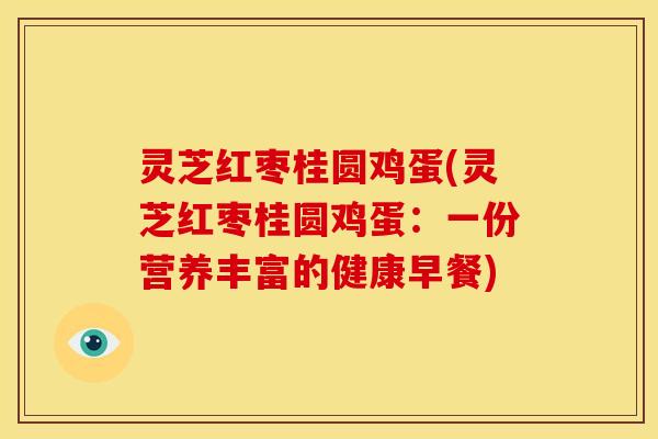 灵芝红枣桂圆鸡蛋(灵芝红枣桂圆鸡蛋:一份营养丰富的健康早餐)