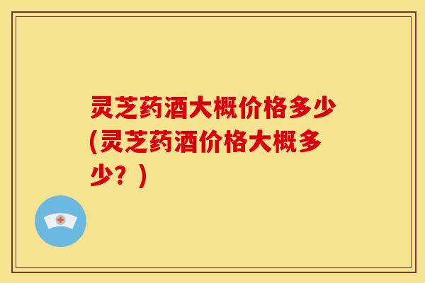 灵芝药酒大概价格多少(灵芝药酒价格大概多少?)