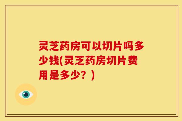 灵芝药房可以切片吗多少钱(灵芝药房切片费用是多少？)