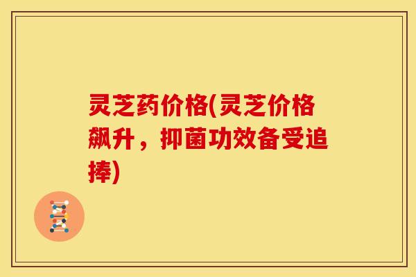 灵芝药价格(灵芝价格飙升，抑菌功效备受追捧)