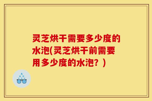 灵芝烘干需要多少度的水泡(灵芝烘干前需要用多少度的水泡?)